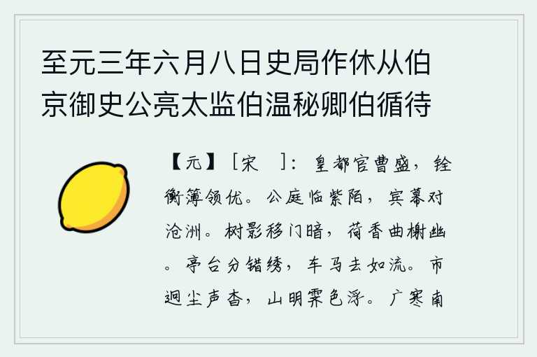 至元三年六月八日史局作休从伯京御史公亮太监伯温秘卿伯循待制暂至城西秘卿待制别去伯京归家予遂偕公亮回憩都水监双清亭监掾平伯钦留饮即席赋五言十八韵,京城的官员很多,选拔官吏的文书和户籍比较优越。王公的宫殿紧挨着通往京城的大路,宾客的帐幕面对着沧海桑田。树影移到了门前,使人感到很暗淡;荷花的香气飘散在曲折的台
