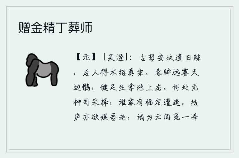 赠金精丁葬师,古代圣贤的安坟留下了他们的遗迹,后人掌握了治国之道来继承真宗的事业。炯炯有神的眼睛能把天边的鹘鸟赶得远远的,健壮有力的脚力能把地上的龙捉得飞快。什么地方没有神灵