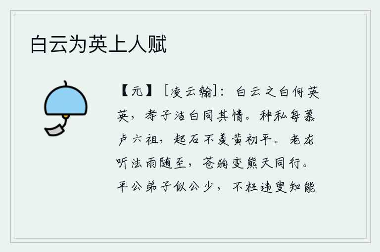 白云为英上人赋,洁白的云彩多么明亮晶莹,孝子洁白心胸与之同情。我常常仰慕汉代的卢六祖,不羡慕汉代的黄初平。老龙听从了佛法的教导,雨也随之而下;苍狗变成熊,在天上与我同行。平公的