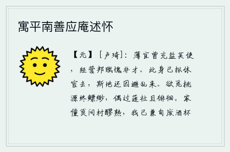 寓平南善应庵述怀,微薄的官职曾经担任过盐荚使,经营国家赋税我感到惭愧自己没有才能。我已经打算辞官归隐,这个地方还是为了躲避战乱才来到的。想要寻找到隐居的桃源却始终找不到,偶尔路过