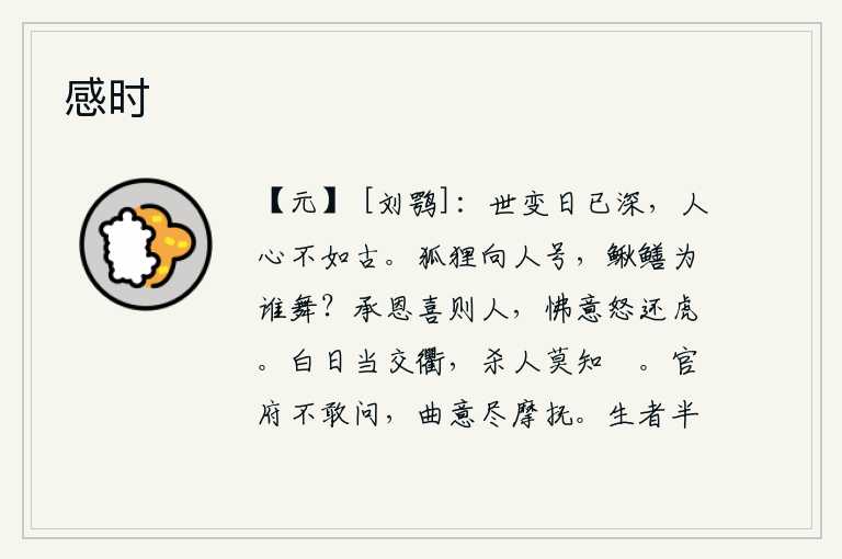 感时,世间的变迁一天比一天严重,人心已经不如古人了。狐狸对着人嚎啕大哭,黄鳝为了谁来跳舞呢?承受恩惠而欢喜的人,如果心怀不满就会发怒,就像猛虎一般。大白天面对着交通要