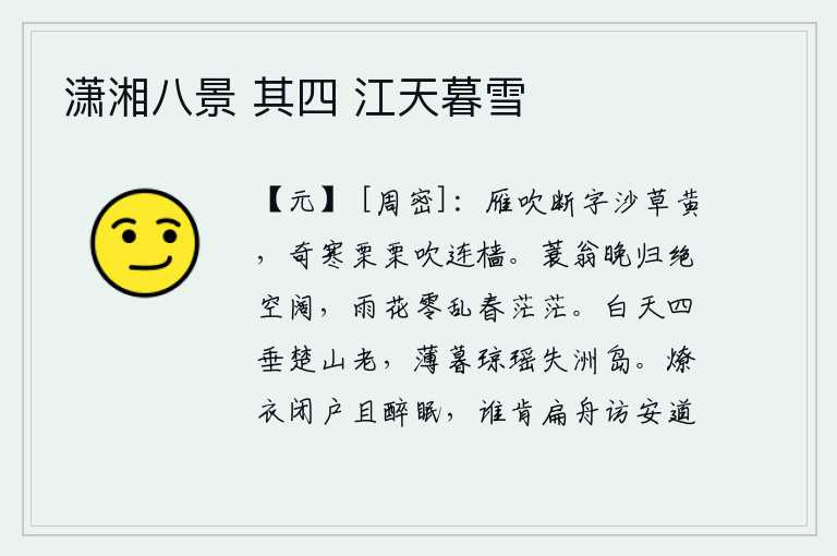 潇湘八景 其四 江天暮雪,大雁的叫声吹断了雁群的音信,沙洲边的野草一片枯黄。凛冽的寒风吹动着船上的桅杆,像在呼啸着似的。披蓑戴笠的渔翁傍晚归来,只见天空空阔无边;雨中落花零乱飘零,春意盎