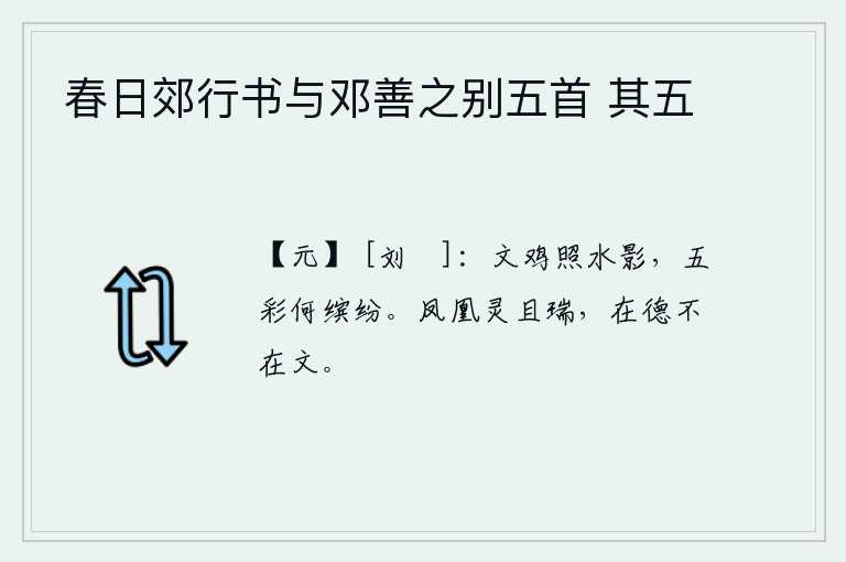 春日郊行书与邓善之别五首 其五，美丽的公鸡在水面上照耀,水中的影子色彩多么缤纷。凤凰的出现既灵验又吉祥,关键在于它是否具有德行而不在于它的外在形式。