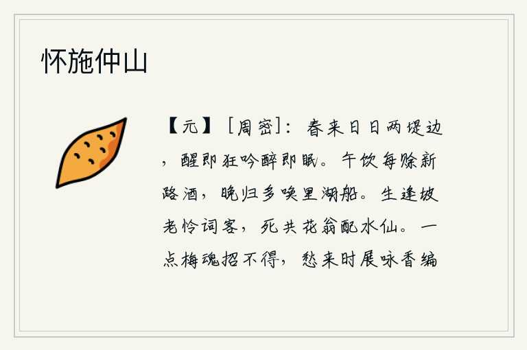 怀施仲山,春天来了,我天天站在两堤边,清醒时就放声狂吟,醉了就安然入睡。中午喝酒总要赊新路的酒,傍晚回家总要叫来里湖边的船。活着时碰到苏东坡,可怜我这个词客;死了又和那花