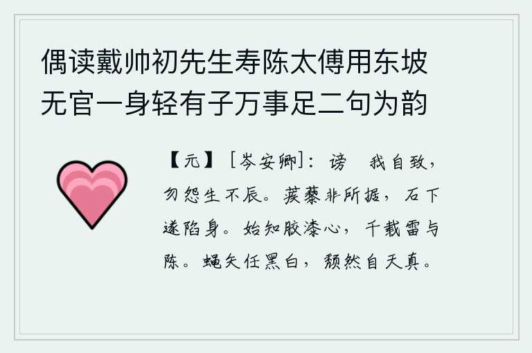 偶读戴帅初先生寿陈太傅用东坡无官一身轻有子万事足二句为韵有感依韵续其后亦寓世态下劣自己不遇之意云尔 其四,诽谤和指责都是我自己招来的,不要埋怨人生不遇合适的时辰。蒺藜不是他所能依靠的,在石头下面他就掉下来摔死了。这才知道像胶漆一样的忠心耿耿,千载难逢的雷霆与陈迹啊!
