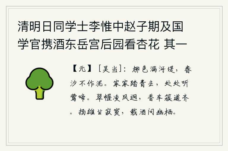 清明日同学士李惟中赵子期及国学官携酒东岳宫后园看杏花 其一,碧绿的柳色铺满了河堤,春天的沙子不变为泥。家家都去踏青,到处可以听到黄莺的婉转啼唱。翠绿色的帷帐迎风飘扬,远远望去,香车排列在道路两旁。扬雄喜欢寂寞,带着酒去问