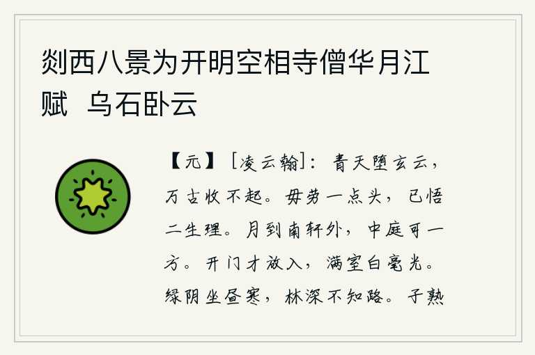 剡西八景为开明空相寺僧华月江赋 乌石卧云,从青天坠落下来的玄云,千秋万代都无法收回。不必费尽心思去想一想,已经领悟了天地阴阳二气的变化。月亮升起在南边的窗子外边,庭院中可以看到一望无际的月亮。刚开门就进
