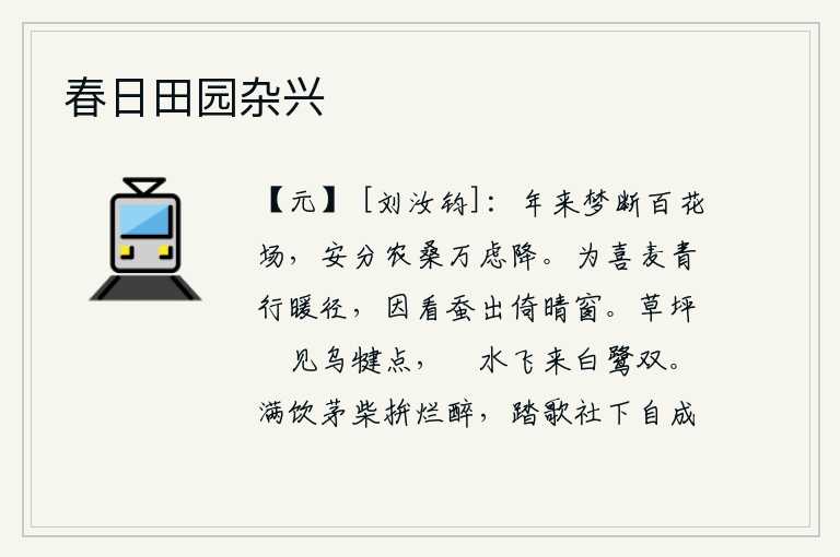 春日田园杂兴,一年多来梦中也不能到百花盛开的场地去观赏花草,为了安分守己而从事农桑之事,心中万分忧虑涌上心头。为麦子青翠而行走在温暖的小路上,又看到蚕儿从晴朗的天气里爬出蚕巢