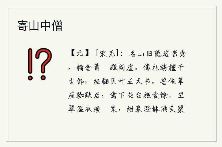 寄山中僧,隐居在古老的名山中,岩峦秀美;精舍萧条冷落,殿阁空虚。尊奉旃檀佛像是千古不朽的,佛经用贝叶书写着五天后才完成。野兽依偎在草席上,盘腿而坐;禽鸟从花台上下来,放下