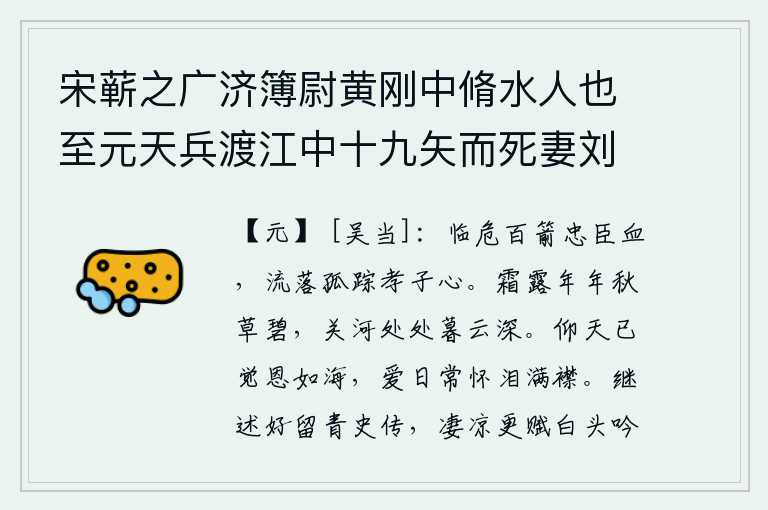 宋蕲之广济簿尉黄刚中脩水人也至元天兵渡江中十九矢而死妻刘被掠子甫十岁既长求其母凡十年知已没入官迎驾哀诉得旨使为母子如初,面临危难百箭射出忠臣的鲜血,流落孤苦无依的孝子有恻隐之心。年复一年,秋草总是碧绿的;黄昏时分,山河关隘处处,暮云笼罩着一片迷蒙。仰望苍天,已感觉到自己的恩情深厚