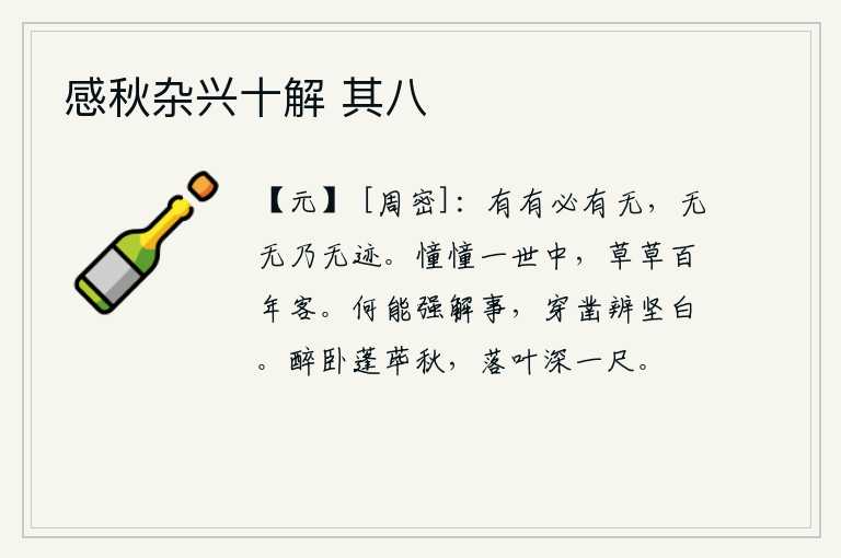 感秋杂兴十解 其八,有了有必然会有无,没有了无就不会有什么痕迹。在茫茫的人生中徘徊不定,像草率地漂泊在外度过百年。怎么能够勉强地理解事物,通过穿凿来分辨物体的坚硬与白白。醉卧在蓬荜