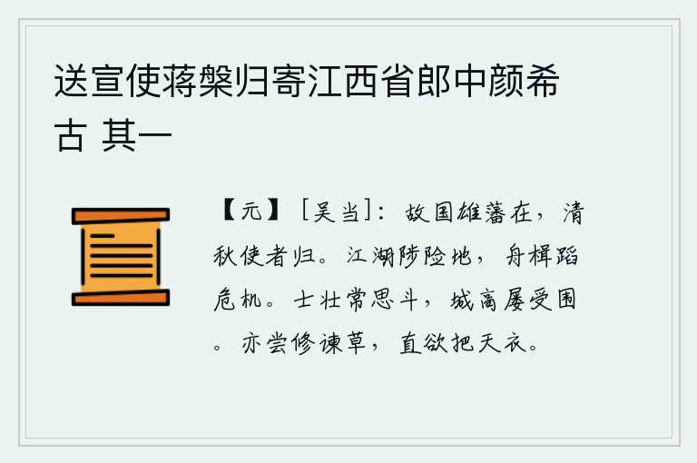 送宣使蒋槃归寄江西省郎中颜希古 其一,故国的栋梁之材依然存在,秋高气爽之际使者又一次回到朝廷。在江湖上跋涉,总是要经过危险的地方;乘船航行,总是要面临危险的境地。战士们勇猛强壮,常常想着与敌人决一死