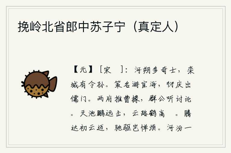 挽岭北省郎中苏子宁(真定人),河朔一带有很多奇才,栾城有个叫孙的贤能之士。为了求取功名,他到处奔走在仕途上;为了博取功名,他却出自于儒家门第。东、西两府推举曹掾,群臣听取意见进行讨论。大鹏在