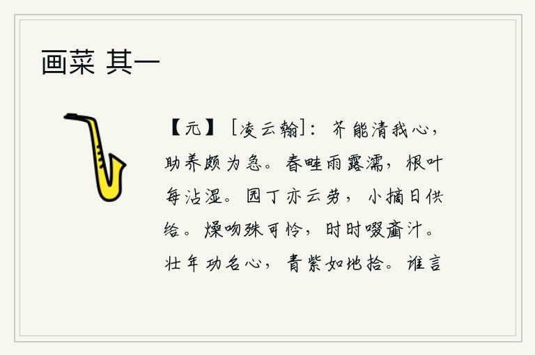 画菜 其一,小芥菜能够使我的心清静,所以我急需它来帮助养育。春雨和露水打湿了田畦,连根连叶都被雨水打湿了。园丁们辛勤劳作,每天都忙着采摘野菜供养父母。干燥的嘴巴特别可爱,不