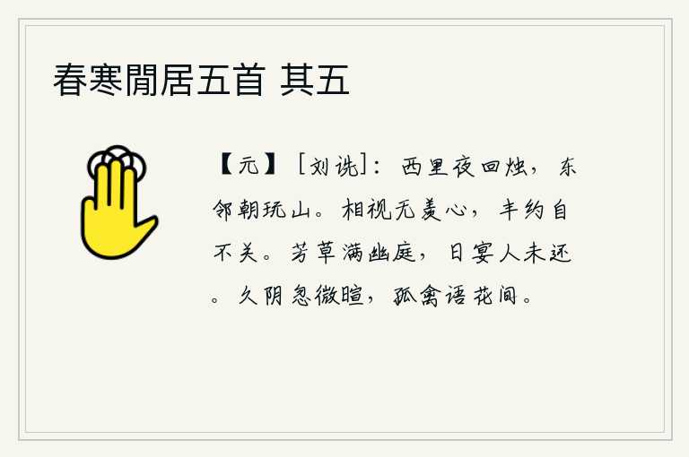 春寒閒居五首 其五,西边邻居夜晚点着蜡烛,东边的邻居早晨在山上玩耍。你看我,我看你,没有什么羡慕之心;我和你相处得那么丰厚和简约,那我就不关你了。幽静的庭院里长满了芬芳的野草,每天