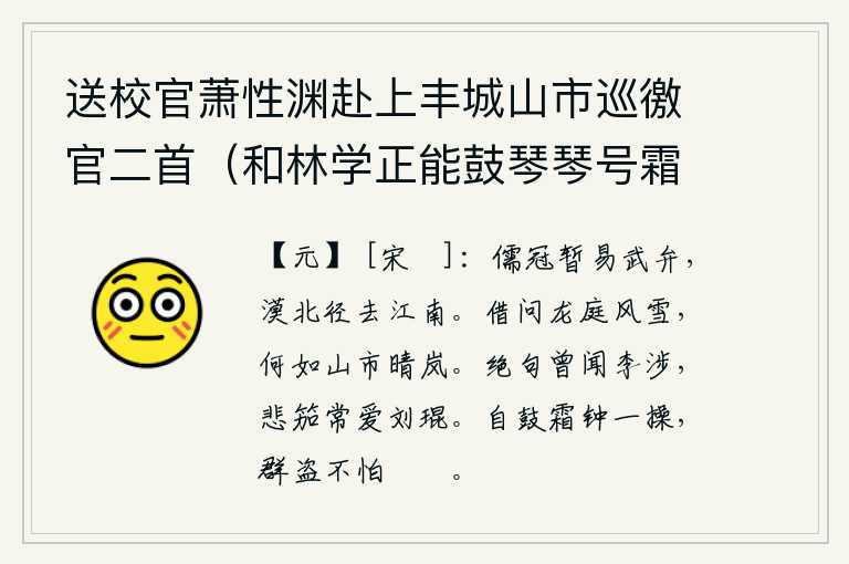 送校官萧性渊赴上丰城山市巡徼官二首(和林学正能鼓琴琴号霜钟),我戴着儒生的帽子,暂时换上武将的头巾,到沙漠以北,直接去江南。请问京城的风雪,与市集上晴朗明净的山岚相比怎么样?曾听过李涉写绝句,最喜爱的是刘琨的《悲笳曲》。只