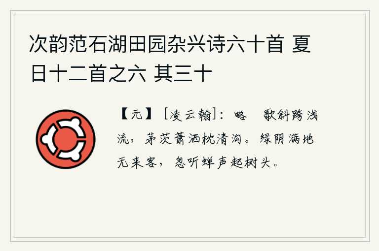 次韵范石湖田园杂兴诗六十首 夏日十二首之六 其三十，略僎的歌声斜跨在浅水边,茅草房萧洒枕着清澈的沟渠。满地都是浓密的绿荫,却没有来往的客人。忽然听到树上树梢上传来阵阵蝉叫声。