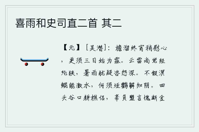 喜雨和史司直二首 其二,整夜里屋檐下的雨水渐渐地停了下来,这才稍微让人安慰一下心上人。要等三天以后才能变成雨水了。连绵不断的云彩和雷鸣还觉得自己的谋略狭隘不堪;酷热的暑天和大雨下个不停
