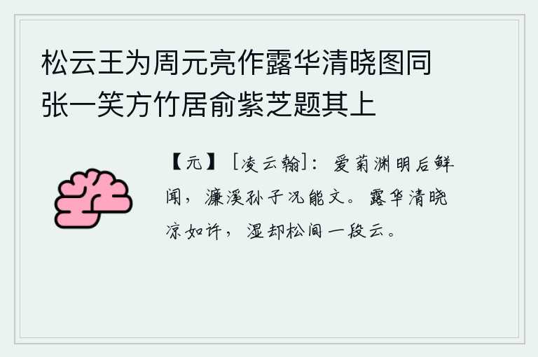 松云王为周元亮作露华清晓图同张一笑方竹居俞紫芝题其上，陶渊明喜爱菊花后很少听到,濂溪的孙子陶侃何况会写文章。清晨的露珠像花朵一样晶莹剔透,天气如此凉爽,连松林间的片片白云都湿润了。