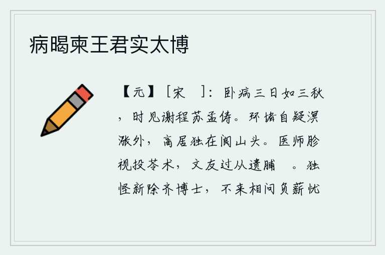 病暍柬王君实太博,我卧病三天就像三个秋天一样,不时见到像谢灵运、苏轼、孟子那样的贤人。环堵的城墙让人怀疑是在沧海桑田之外,独自一人高居在阆州山头。医生细看投苓的方法,文友路过后赠