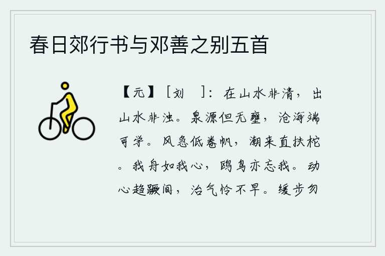 春日郊行书与邓善之别五首,生活在山水之中并不是清澈见底,离开山水之中并不是浑浊不清。只要泉水的源头不被堵塞,沧海桑田的美德就可以学到手了。狂风呼啸,船帆被卷得低矮不堪;潮水上涨,船柁被冲