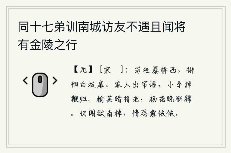 同十七弟训南城访友不遇且闻将有金陵之行,芳香的小路横在暴桥的西边,我徘徊在白板做的门前。家里人掀开帘子说话,小叔子挥鞭赶回家。在晴天的时候,榆荚已经快要凋谢了;到了晚上,杨花也渐渐稀少了。又听说要划船
