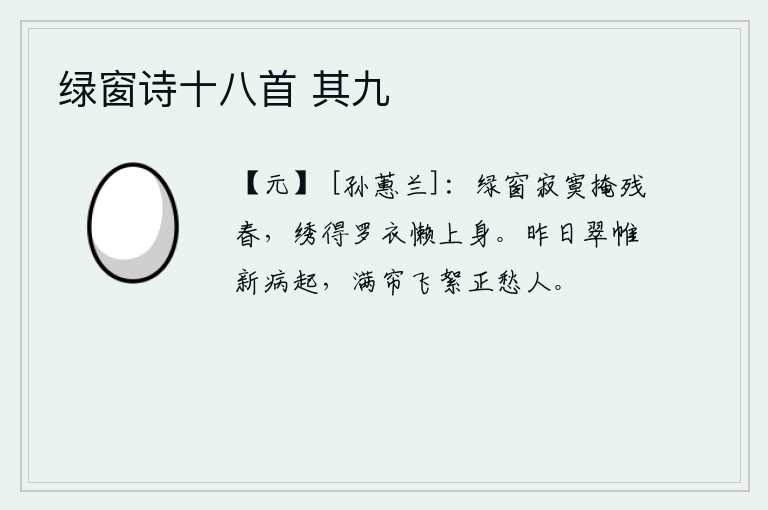 绿窗诗十八首 其九，寂寞的绿窗掩映着残春,穿着绣有花纹的罗衣懒得上身。从昨天起我卧病在床,满帘的柳絮正勾起我的愁思。