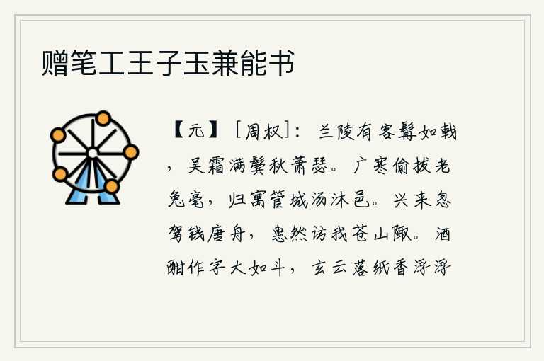 赠笔工王子玉兼能书,兰陵有位客人胡须象戟一样长,满头白霜染满了两鬓,在这秋天显得格外萧瑟。在寒冷的酷暑中,我偷偷地拔下了老兔的毫毛,归隐到管城那儿沐浴着清凉的泉水。兴致高涨,忽然驾