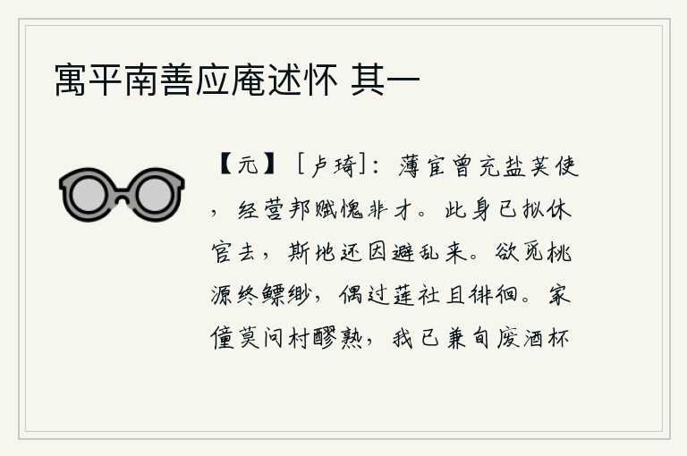 寓平南善应庵述怀 其一,微薄的官职曾经担任过盐荚使,经营国家赋税我感到惭愧自己没有才能。我已经打算辞官归隐,这个地方还是为了躲避战乱才来到的。想要寻找到隐居的桃源却始终找不到,偶尔路过
