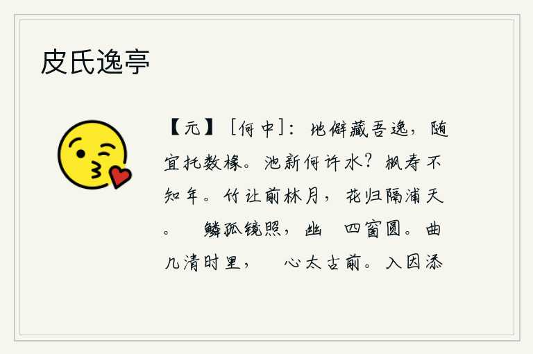 皮氏逸亭,居住在偏僻的地方可以隐藏我的安逸,随心所欲地依傍着几间茅草房居住。池塘里刚刚洗过的是哪里的水呢?枫树能长寿,却不知道它的年龄。竹子让位于树林前的明月,花儿飘落在
