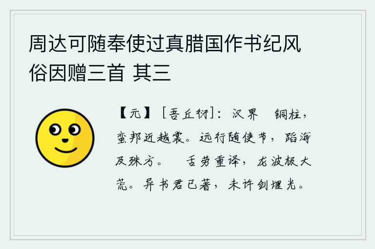 周达可随奉使过真腊国作书纪风俗因赠三首 其三,汉朝的边界越过铜柱山,南诏蛮邦靠近越国的衣裳。奉命远行,要跟随使者,跨越大海,到达遥远的地方。鴃舌鸟的鸣叫声使翻译人员辛苦地辗转反侧,龙波涛汹涌澎湃真是极大的荒