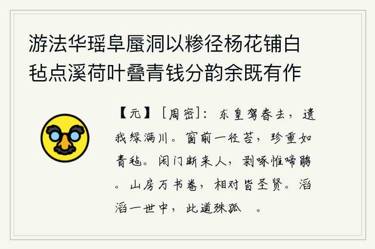 游法华瑶阜蜃洞以糁径杨花铺白毡点溪荷叶叠青钱分韵余既有作复各赋古诗一以纪游事 其七,东皇驾驭着春天的车马离去,留下绿色的河流满是水草。窗前一条小路边长满了青苔,像青毡那样珍贵而稳重。空寂的大门紧闭,来往的门客全都断绝;只有杜鹃鸟在不停地啼叫着。