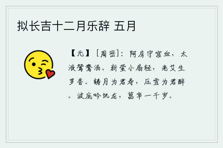 拟长吉十二月乐辞 五月,当年阿房宫的守宫血流成河,太液池里的鸳鸯被煮成了热水。小小的扇子轻轻地摇动着萤火虫,艾蒿长出了新芽,散发着阵阵幽香。我用铜铸造月亮,为的是给您祝寿;用雪压碎树枝