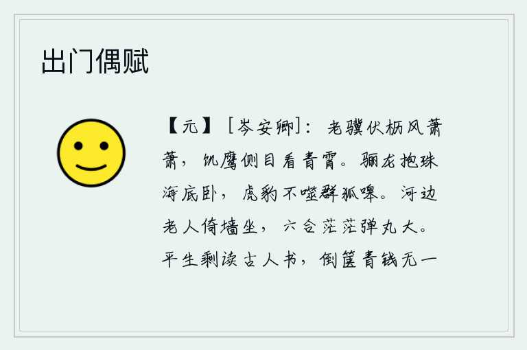出门偶赋,年老的千里马趴伏在马棚里,秋风萧萧地吹着;饥饿的鹰儿侧目远望,仰望青天。骊龙抱着大江静静地躺卧在大海底下,即使有虎豹也不去咬那群狐嗥叫。河边老头靠着墙坐着,六合