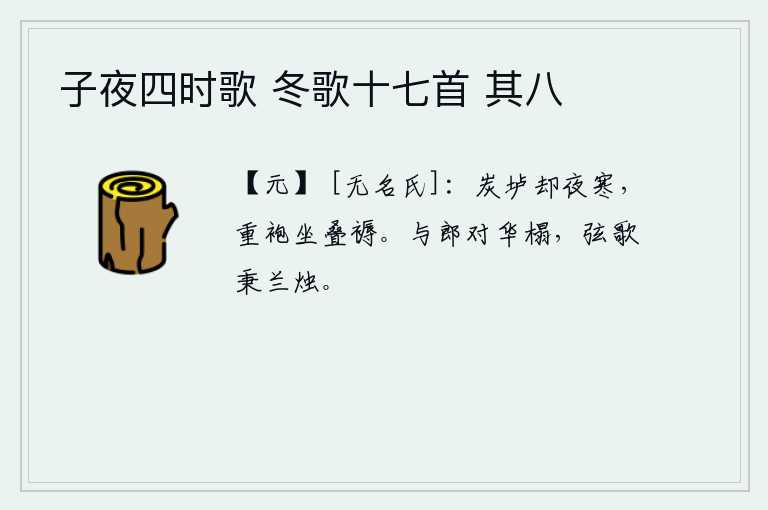子夜四时歌 冬歌十七首 其八，夜晚的炭垆已经燃烧得格外寒冷,我身穿厚厚的袍子,躺在铺着层层叠叠的席子上。我与你面对着华丽的床榻,手执琴瑟弹唱,手执蜡烛伴着我。