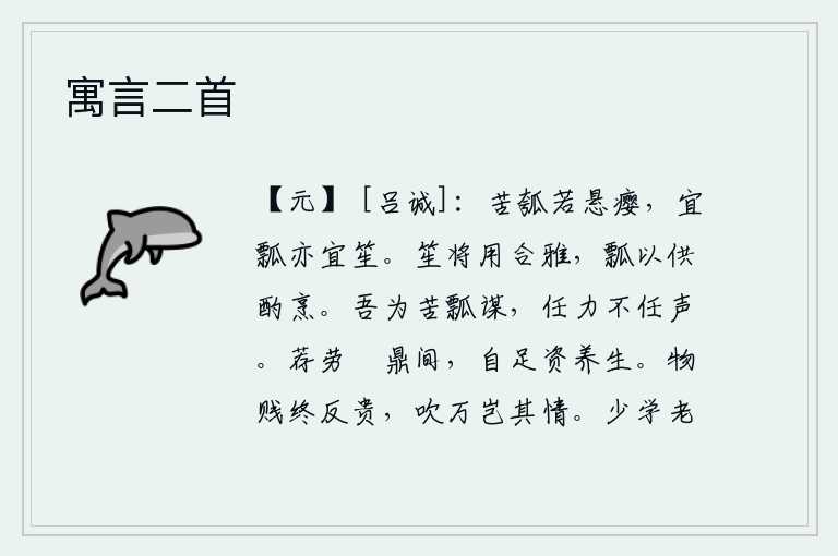 寓言二首,苦葫芦就好比是悬挂着的瘿子,但它既适合做成瓢,也适合做成笙。笙是用来伴奏高雅的乐曲的,瓢是用来烹煮美味佳肴的。我为汲取苦水来谋划,只凭自己的力气而不依靠别人的名