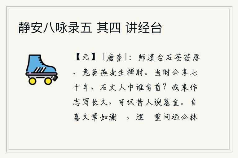 静安八咏录五 其四 讲经台,大师遗留下来的禅台石头上长满了青苔,兔葵燕麦的果实生长在禅人的肘上。当年石崇享国七十年,石崇的门客中还有谁肯为他献首?我来这里写下这篇文章,可叹从前那些阿谀奉承