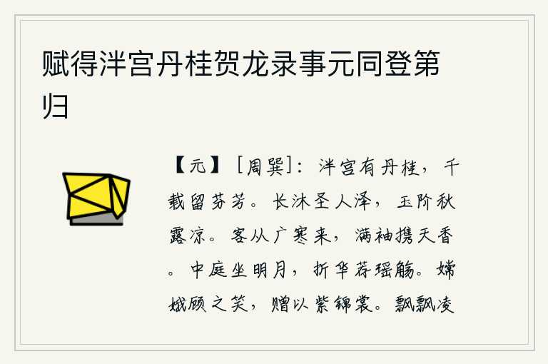 赋得泮宫丹桂贺龙录事元同登第归,泮宫里生长着芬芳的丹桂,千年万代都留给后人嗅闻。在圣人泽中沐浴,玉石台阶上的露水秋天也会变得清凉。有位客人从广寒县来,满袖飘带着天上的清香。明月照在庭院中,我端