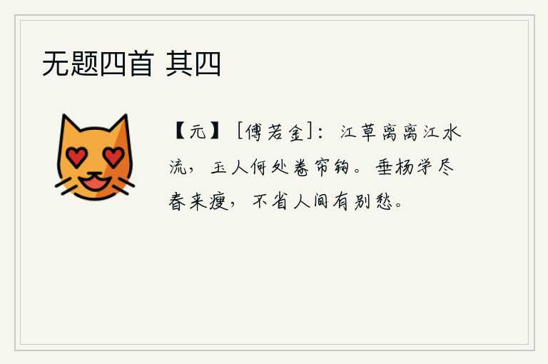 无题四首 其四，江边长满了茂密的野草,江水缓缓地向东流去。美人啊,你在何处呢?正在卷起帘钩思念远方的心上人。垂杨柳在春天里学着自己变得枯瘦,根本不明白人世间有离别的忧愁。